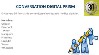 CONVERSATION DIGITAL PRISM
Encuentre 30 formas de comunicarse hoy usando medios digitales
No valen:
Google
Facebook
Twitter
Instagram
Pinterest
Linkedin
Swarm
Whatsapp
 