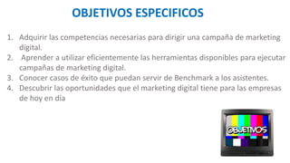 1. Adquirir las competencias necesarias para dirigir una campaña de marketing
digital.
2. Aprender a utilizar eficientemente las herramientas disponibles para ejecutar
campañas de marketing digital.
3. Conocer casos de éxito que puedan servir de Benchmark a los asistentes.
4. Descubrir las oportunidades que el marketing digital tiene para las empresas
de hoy en día
OBJETIVOS ESPECIFICOS
 