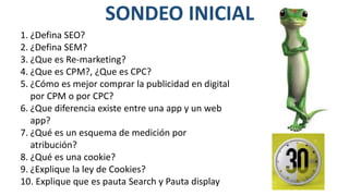 SONDEO INICIAL
1. ¿Defina SEO?
2. ¿Defina SEM?
3. ¿Que es Re-marketing?
4. ¿Que es CPM?, ¿Que es CPC?
5. ¿Cómo es mejor comprar la publicidad en digital
por CPM o por CPC?
6. ¿Que diferencia existe entre una app y un web
app?
7. ¿Qué es un esquema de medición por
atribución?
8. ¿Qué es una cookie?
9. ¿Explique la ley de Cookies?
10. Explique que es pauta Search y Pauta display
 