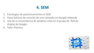 4. SEM
1. Estrategias de posicionamiento en SEM
2. Pasos básicos de creación de una campaña en Google Adwords
3. Uso de la concordancia de palabras clave en el grupo de Red de
display de Google
4. Taller Práctico
 