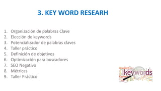 3. KEY WORD RESEARH
1. Organización de palabras Clave
2. Elección de keywords
3. Potencializador de palabras claves
4. Taller práctico
5. Definición de objetivos
6. Optimización para buscadores
7. SEO Negativo
8. Métricas
9. Taller Práctico
 