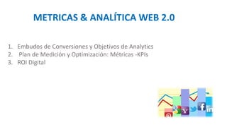 METRICAS & ANALÍTICA WEB 2.0
1. Embudos de Conversiones y Objetivos de Analytics
2. Plan de Medición y Optimización: Métricas -KPIs
3. ROI Digital
 