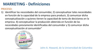 MARKETING - Definiciones
PROCESO:
1) Identificar las necesidades del consumidor, 2) conceptualizar tales necesidades
en función de la capacidad de la empresa para producir, 3) comunicar dicha
conceptualización a quienes tienen la capacidad de toma de decisiones en la
empresa. 4) conceptualizar la producción obtenida en función de las
necesidades previamente identificadas del consumidor y 5) comunicar dicha
conceptualización al consumidor"
John A. Howard, de la Universidad de Columbia
 