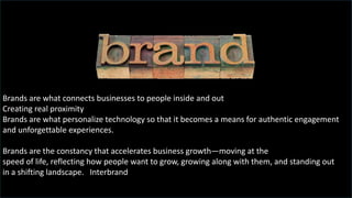 Brands are what connects businesses to people inside and out
Creating real proximity
Brands are what personalize technology so that it becomes a means for authentic engagement
and unforgettable experiences.
Brands are the constancy that accelerates business growth—moving at the
speed of life, reflecting how people want to grow, growing along with them, and standing out
in a shifting landscape. Interbrand
 