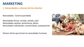 MARKETING
1. Necesidades y deseos de los clientes
Necesidades: Carencia percibida.
Necesidades físicas: comida, vestido, calor
Necesidades sociales: pertenencia, afecto
Necesidades individuales: conocimiento, autoexpresión
Deseos: forma que toman las necesidades humanas
 
