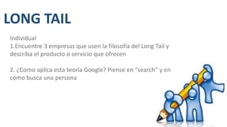 LONG TAIL
Individual
1.Encuentre 3 empresas que usen la filosofía del Long Tail y
describa el producto o servicio que ofrecen
2. ¿Como aplica esta teoría Google? Piense en “search” y en
cómo busca una persona
 