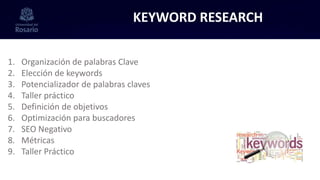 KEYWORD RESEARCH
1. Organización de palabras Clave
2. Elección de keywords
3. Potencializador de palabras claves
4. Taller práctico
5. Definición de objetivos
6. Optimización para buscadores
7. SEO Negativo
8. Métricas
9. Taller Práctico
 