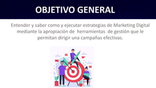 OBJETIVO GENERAL
Entender y saber como y ejecutar estrategias de Marketing Digital
mediante la apropiación de herramientas de gestión que le
permitan dirigir una campañas efectivas.
 