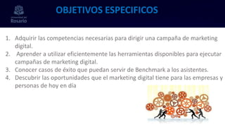 1. Adquirir las competencias necesarias para dirigir una campaña de marketing
digital.
2. Aprender a utilizar eficientemente las herramientas disponibles para ejecutar
campañas de marketing digital.
3. Conocer casos de éxito que puedan servir de Benchmark a los asistentes.
4. Descubrir las oportunidades que el marketing digital tiene para las empresas y
personas de hoy en día
OBJETIVOS ESPECIFICOS
 