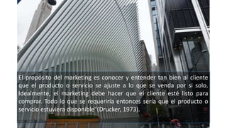 El propósito del marketing es conocer y entender tan bien al cliente
que el producto o servicio se ajuste a lo que se venda por si solo.
Idealmente, el marketing debe hacer que el cliente esté listo para
comprar. Todo lo que se requeriría entonces sería que el producto o
servicio estuviera disponible"(Drucker, 1973).
 