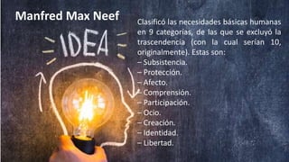 Manfred Max Neef Clasificó las necesidades básicas humanas
en 9 categorías, de las que se excluyó la
trascendencia (con la cual serían 10,
originalmente). Estas son:
– Subsistencia.
– Protección.
– Afecto.
– Comprensión.
– Participación.
– Ocio.
– Creación.
– Identidad.
– Libertad.
 
