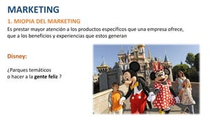 MARKETING
1. MIOPIA DEL MARKETING
Es prestar mayor atención a los productos específicos que una empresa ofrece,
que a los beneficios y experiencias que estos generan
Disney:
¿Parques temáticos
o hacer a la gente feliz ?
 