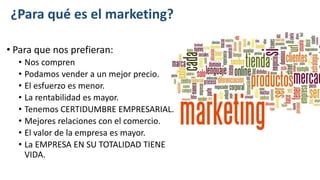 ¿Para qué es el marketing?
• Para que nos prefieran:
• Nos compren
• Podamos vender a un mejor precio.
• El esfuerzo es menor.
• La rentabilidad es mayor.
• Tenemos CERTIDUMBRE EMPRESARIAL.
• Mejores relaciones con el comercio.
• El valor de la empresa es mayor.
• La EMPRESA EN SU TOTALIDAD TIENE
VIDA.
 