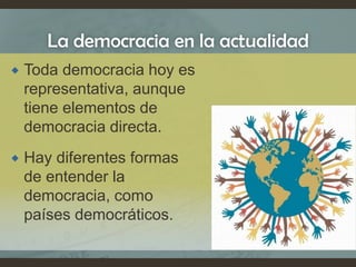 La democracia en la actualidad
 Toda democracia hoy es
representativa, aunque
tiene elementos de
democracia directa.
 Hay diferentes formas
de entender la
democracia, como
países democráticos.
 