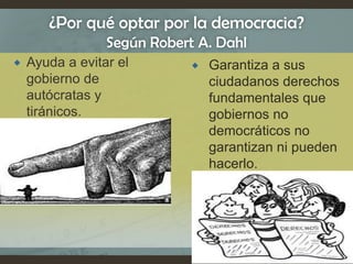 ¿Por qué optar por la democracia?
Según Robert A. Dahl
 Ayuda a evitar el
gobierno de
autócratas y
tiránicos.
 Garantiza a sus
ciudadanos derechos
fundamentales que
gobiernos no
democráticos no
garantizan ni pueden
hacerlo.
 