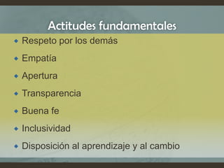 Actitudes fundamentales
 Respeto por los demás
 Empatía
 Apertura
 Transparencia
 Buena fe
 Inclusividad
 Disposición al aprendizaje y al cambio
 