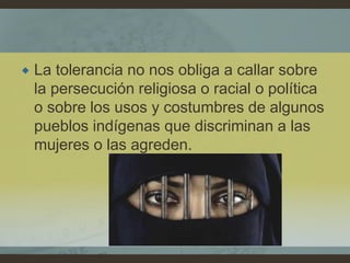  La tolerancia no nos obliga a callar sobre
la persecución religiosa o racial o política
o sobre los usos y costumbres de algunos
pueblos indígenas que discriminan a las
mujeres o las agreden.
 