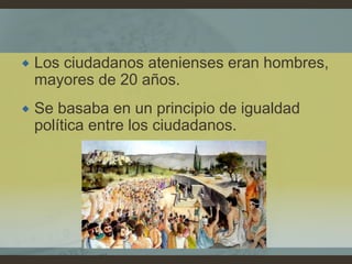  Los ciudadanos atenienses eran hombres,
mayores de 20 años.
 Se basaba en un principio de igualdad
política entre los ciudadanos.
 