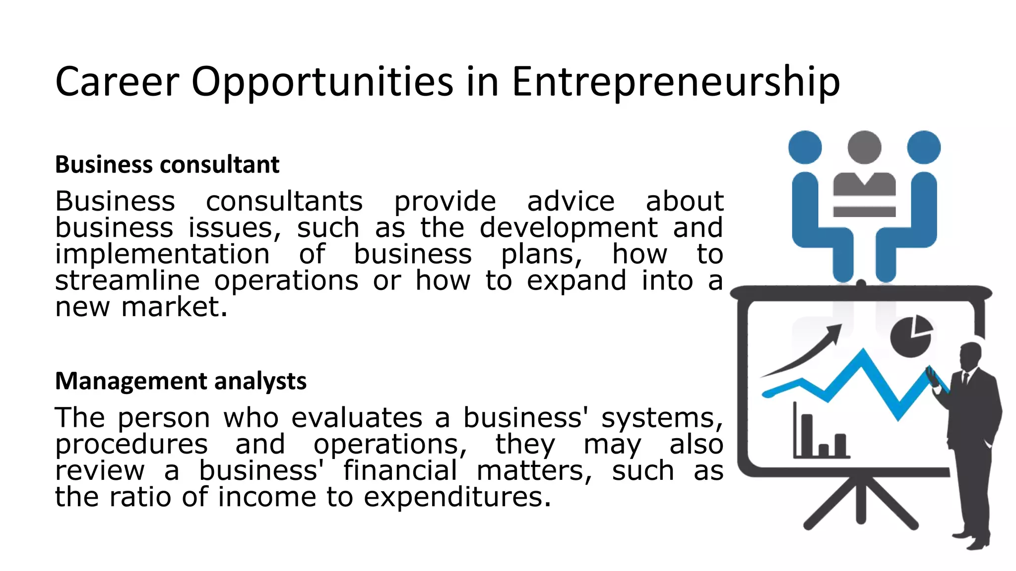 Career Opportunities in Entrepreneurship
Business consultant
Business consultants provide advice about
business issues, such as the development and
implementation of business plans, how to
streamline operations or how to expand into a
new market.
Management analysts
The person who evaluates a business' systems,
procedures and operations, they may also
review a business' financial matters, such as
the ratio of income to expenditures.
 
