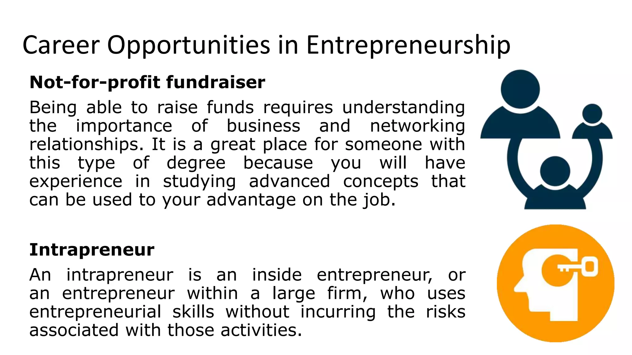 Career Opportunities in Entrepreneurship
Not-for-profit fundraiser
Being able to raise funds requires understanding
the importance of business and networking
relationships. It is a great place for someone with
this type of degree because you will have
experience in studying advanced concepts that
can be used to your advantage on the job.
Intrapreneur
An intrapreneur is an inside entrepreneur, or
an entrepreneur within a large firm, who uses
entrepreneurial skills without incurring the risks
associated with those activities.
 