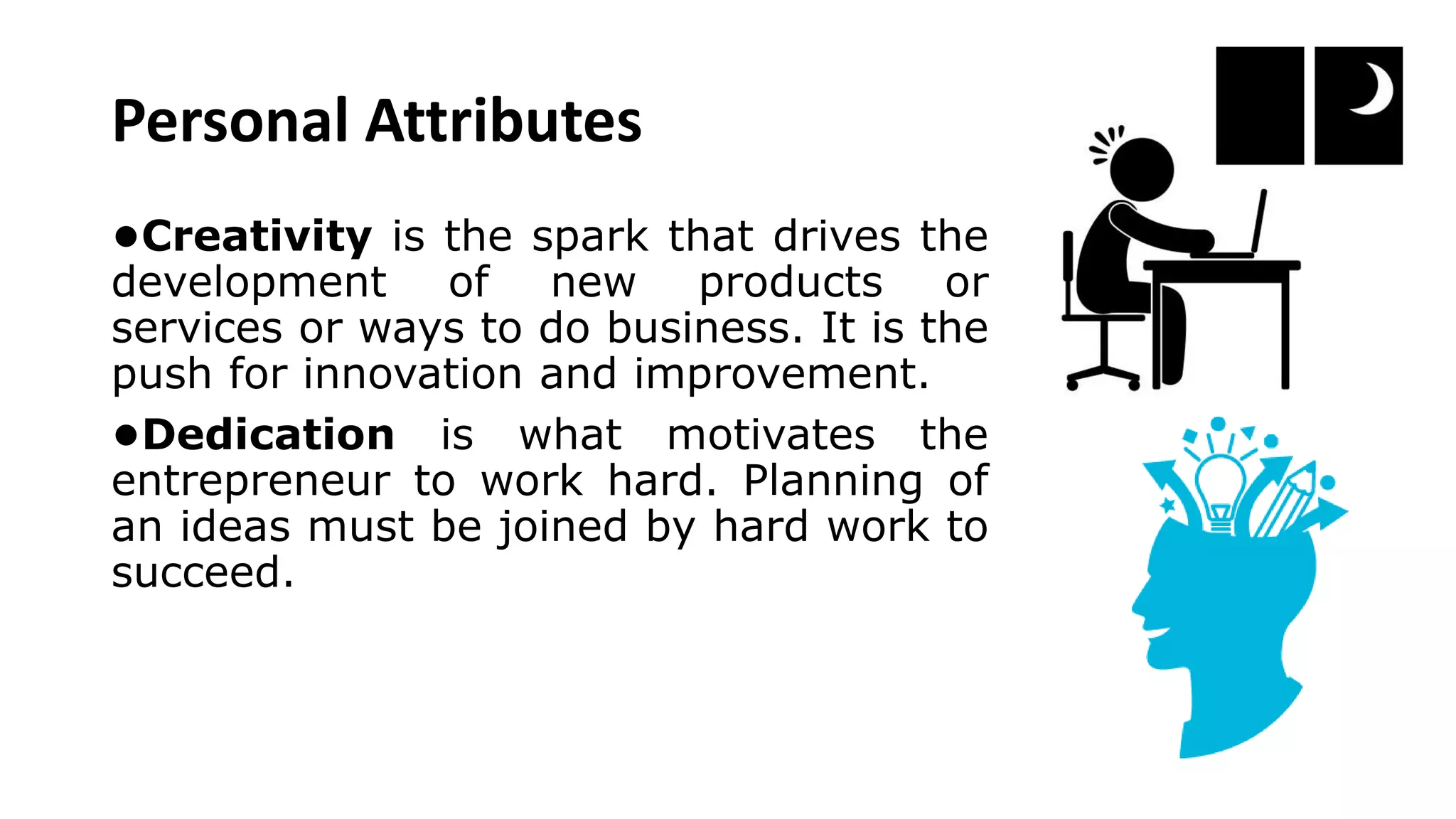 Personal Attributes
•Creativity is the spark that drives the
development of new products or
services or ways to do business. It is the
push for innovation and improvement.
•Dedication is what motivates the
entrepreneur to work hard. Planning of
an ideas must be joined by hard work to
succeed.
 