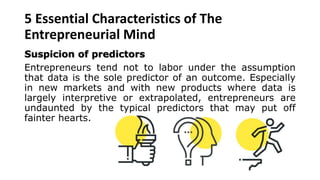 5 Essential Characteristics of The
Entrepreneurial Mind
Suspicion of predictors
Entrepreneurs tend not to labor under the assumption
that data is the sole predictor of an outcome. Especially
in new markets and with new products where data is
largely interpretive or extrapolated, entrepreneurs are
undaunted by the typical predictors that may put off
fainter hearts.
 