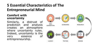 5 Essential Characteristics of The
Entrepreneurial Mind
Comfort with
uncertainty
Similarly, a distrust of
prediction and analysis
creates an atmosphere
where uncertainty rules.
Indeed, uncertainty is the
very essence of
entrepreneurship.
 