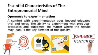 Essential Characteristics of The
Entrepreneurial Mind
Openness to experimentation
A comfort with experimentation goes beyond educated
trial and error. The ability to experiment with products,
processes and outcomes, no matter where the results
may lead, is the key element of this quality.
 