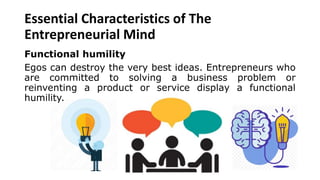 Essential Characteristics of The
Entrepreneurial Mind
Functional humility
Egos can destroy the very best ideas. Entrepreneurs who
are committed to solving a business problem or
reinventing a product or service display a functional
humility.
 