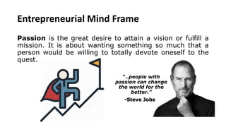 Entrepreneurial Mind Frame
Passion is the great desire to attain a vision or fulfill a
mission. It is about wanting something so much that a
person would be willing to totally devote oneself to the
quest.
“..people with
passion can change
the world for the
better.”
-Steve Jobs
 