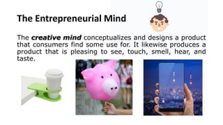 The Entrepreneurial Mind
The creative mind conceptualizes and designs a product
that consumers find some use for. It likewise produces a
product that is pleasing to see, touch, smell, hear, and
taste.
 