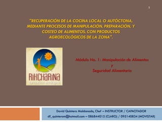 1



 "RECUPERACIÓN DE LA COCINA LOCAL O AUTÓCTONA,
MEDIANTE PROCESOS DE MANIPULACIÓN, PREPARACIÓN, Y
      COSTEO DE ALIMENTOS, CON PRODUCTOS
          AGROECOLÓGICOS DE LA ZONA".



                          Módulo No. 1: Manipulación de Alimentos
                                            y
                                  Seguridad Alimentaria




              David Quintero Maldonado, Chef – INSTRUCTOR / CAPACITADOR
         df_quinterom@hotmail.com – 086844015 (CLARO) / 095140834 (MOVISTAR)
 