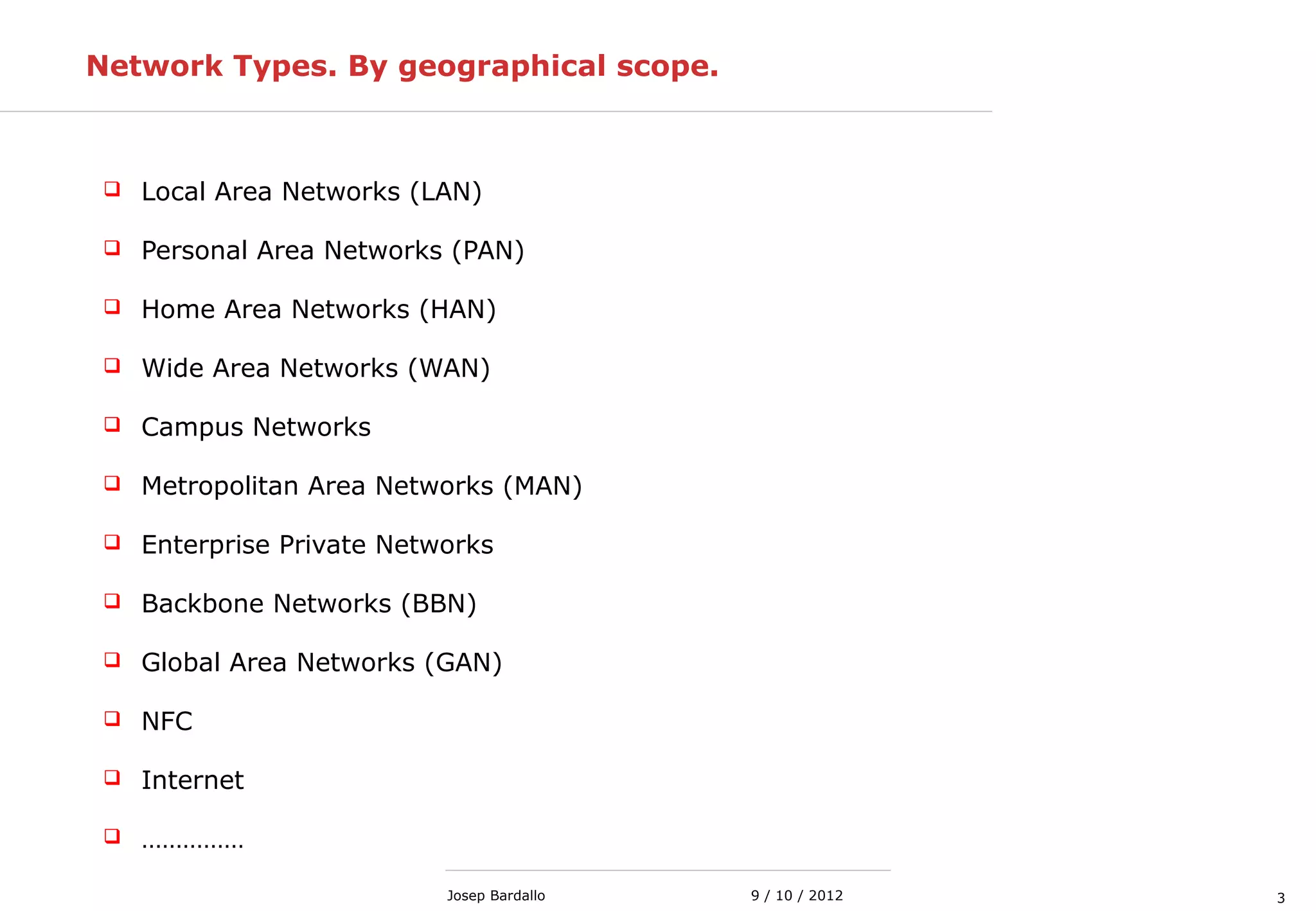 39 / 10 / 2012Josep Bardallo
Network Types. By geographical scope.
 Local Area Networks (LAN)
 Personal Area Networks (PAN)
 Home Area Networks (HAN)
 Wide Area Networks (WAN)
 Campus Networks
 Metropolitan Area Networks (MAN)
 Enterprise Private Networks
 Backbone Networks (BBN)
 Global Area Networks (GAN)
 NFC
 Internet
 ……………
 