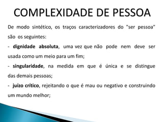 COMPLEXIDADE DE PESSOA
De modo sintético, os traços caracterizadores do "ser pessoa"
são os seguintes:
- dignidade absoluta, uma vez que não pode nem deve ser
usada como um meio para um fim;
- singularidade, na medida em que é única e se distingue
das demais pessoas;
- juízo crítico, rejeitando o que é mau ou negativo e construindo
um mundo melhor;
 
