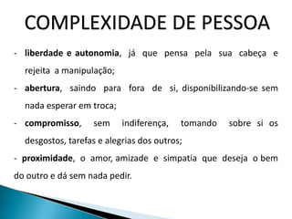 COMPLEXIDADE DE PESSOA
- liberdade e autonomia, já que pensa pela sua cabeça e
rejeita a manipulação;
- abertura, saindo para fora de si, disponibilizando-se sem
nada esperar em troca;
- compromisso, sem indiferença, tomando sobre si os
desgostos, tarefas e alegrias dos outros;
- proximidade, o amor, amizade e simpatia que deseja o bem
do outro e dá sem nada pedir.
 