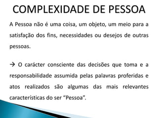 COMPLEXIDADE DE PESSOA
A Pessoa não é uma coisa, um objeto, um meio para a
satisfação dos fins, necessidades ou desejos de outras
pessoas.
 O carácter consciente das decisões que toma e a
responsabilidade assumida pelas palavras proferidas e
atos realizados são algumas das mais relevantes
características do ser “Pessoa”.
 