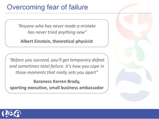 Overcoming fear of failure
“Anyone who has never made a mistake
has never tried anything new”
Albert Einstein, theoretical physicist
"Before you succeed, you'll get temporary defeat
and sometimes total failure. It's how you cope in
those moments that really sets you apart"
Baroness Karren Brady,
sporting executive, small business ambassador
 