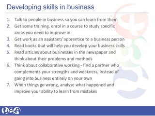 Developing skills in business
1. Talk to people in business so you can learn from them
2. Get some training, enrol in a course to study specific
areas you need to improve in
3. Get work as an assistant/ apprentice to a business person
4. Read books that will help you develop your business skills
5. Read articles about businesses in the newspaper and
think about their problems and methods
6. Think about collaborative working - find a partner who
complements your strengths and weakness, instead of
going into business entirely on your own
7. When things go wrong, analyse what happened and
improve your ability to learn from mistakes
 