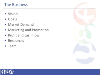 The Business
• Vision
• Goals
• Market Demand
• Marketing and Promotion
• Profit and cash flow
• Resources
• Team
 