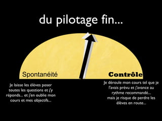du pilotage fin...

Spontanéité
Je laisse les élèves poser
toutes les questions et j'y
réponds... et j'en oublie mon
cours et mes objectifs...

Contrôle
Je déroule mon cours tel que je
l'avais prévu et j'avance au
rythme recommandé...
mais je risque de perdre les
élèves en route...

 