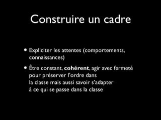 Construire un cadre
• Expliciter les attentes (comportements,
connaissances)

• Être constant, cohérent, agir avec fermeté
pour préserver l’ordre dans
la classe mais aussi savoir s’adapter
à ce qui se passe dans la classe

 