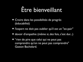 Être bienveillant
• Croire dans les possibilités de progrès
(éducabilité)

• l'expert ne doit pas oublier qu'il est un "ex-pair"
• devoir d'empathie (même si, des fois, c'est dur...)
• “rien de pire que celui qui ne peut pas
comprendre qu'on ne peut pas comprendre"
Gaston Bachelard.

 