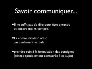 Savoir communiquer...
•Il ne suffit pas de dire pour être entendu
et encore moins compris

•La communication n’est
pas seulement verbale

•prendre soin à la formulation des consignes
(séance spécialement consacrée à ce sujet)

 