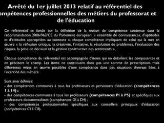 Arrêté du 1er juillet 2013 relatif au référentiel des
ompétences professionnelles des métiers du professorat et
de l'éducation
Ce référentiel se fonde sur la définition de la notion de compétence contenue dans la
recommandation 2006/962/CE du Parlement européen: « ensemble de connaissances, d’aptitudes
et d’attitudes appropriées au contexte », chaque compétence impliquant de celui qui la met en
œuvre « la réflexion critique, la créativité, l’initiative, la résolution de problèmes, l’évaluation des
risques, la prise de décision et la gestion constructive des sentiments »,
Chaque compétence du référentiel est accompagnée d’items qui en détaillent les composantes et
en précisent le champ. Les items ne constituent donc pas une somme de prescriptions mais
différentes mises en œuvre possibles d’une compétence dans des situations diverses liées à
l’exercice des métiers.
Sont ainsi définies:
- des compétences communes à tous les professeurs et personnels d’éducation (compétences
1 à 14) ;
- des compétences communes à tous les professeurs (compétences Pl à P5) et spécifiques aux
professeurs documentalistes (compétences Dl à D4) ;
- des compétences professionnelles spécifiques aux conseillers principaux d’éducation
(compétences Cl à C8).

 