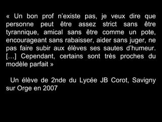 « Un bon prof n’existe pas, je veux dire que
personne peut être assez strict sans être
tyrannique, amical sans être comme un pote,
encourageant sans rabaisser, aider sans juger, ne
pas faire subir aux élèves ses sautes d’humeur.
[…] Cependant, certains sont très proches du
modèle parfait »
Un élève de 2nde du Lycée JB Corot, Savigny
sur Orge en 2007
 