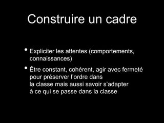 • Expliciter les attentes (comportements,
connaissances)
• Être constant, cohérent, agir avec fermeté
pour préserver l’ordre dans
la classe mais aussi savoir s’adapter
à ce qui se passe dans la classe
Construire un cadre
 