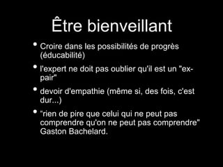 Être bienveillant
• Croire dans les possibilités de progrès
(éducabilité)
• l'expert ne doit pas oublier qu'il est un "ex-
pair"
• devoir d'empathie (même si, des fois, c'est
dur...)
• “rien de pire que celui qui ne peut pas
comprendre qu'on ne peut pas comprendre"
Gaston Bachelard.
 
