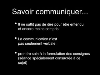 • Il ne suffit pas de dire pour être entendu
et encore moins compris
• La communication n’est
pas seulement verbale
• prendre soin à la formulation des consignes
(séance spécialement consacrée à ce
sujet)
Savoir communiquer...
 