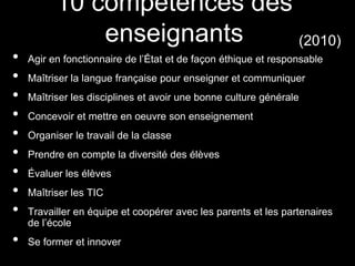 • Agir en fonctionnaire de l’État et de façon éthique et responsable
• Maîtriser la langue française pour enseigner et communiquer
• Maîtriser les disciplines et avoir une bonne culture générale
• Concevoir et mettre en oeuvre son enseignement
• Organiser le travail de la classe
• Prendre en compte la diversité des élèves
• Évaluer les élèves
• Maîtriser les TIC
• Travailler en équipe et coopérer avec les parents et les partenaires
de l’école
• Se former et innover
10 compétences des
enseignants (2010)
 