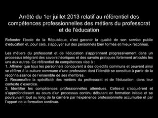 Arrêté du 1er juillet 2013 relatif au référentiel des
compétences professionnelles des métiers du professorat
et de l'éducation
Refonder l’école de la République, c’est garantir la qualité de son service public
d’éducation et, pour cela, s’appuyer sur des personnels bien formés et mieux reconnus.
Les métiers du professorat et de l’éducation s’apprennent progressivement dans un
processus intégrant des savoirsthéoriques et des savoirs pratiques fortement articulés les
uns aux autres. Ce référentiel de compétences vise à :
1. Affirmer que tous les personnels concourent à des objectifs communs et peuvent ainsi
se référer à la culture commune d’une profession dont l’identité se constitue à partir de la
reconnaissance de l’ensemble de ses membres.
2. Reconnaître la spécificité des métiers du professorat et de l’éducation, dans leur
contexte d’exercice.
3. Identifier les compétences professionnelles attendues. Celles-ci s’acquièrent et
s’approfondissent au cours d’un processus continu débutant en formation initiale et se
poursuivant tout au long de la carrière par l’expérience professionnelle accumulée et par
l’apport de la formation continue.
 